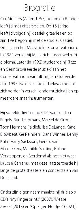 Biografie Cor Mutsers (Asten 1957) begon op 8-jarige leeftijd met gitaarspelen. Op 16-jarige leeftijd volgde hij klassiek gitaarles en op zijn 19e begon hij met de studie: Klassiek Gitaar, aan het Maastrichts Conservatorium. In 1981 verliet hij Maastricht, maar wel mét diploma. Later (in 1992) studeerde hij ‘Jazz en Geïmproviseerde Muziek’ aan het Conservatorium van Tilburg, en studeerde af in 1995. Na deze studies bekwaamde hij zich verder in verschillende muziekstijlen op meerdere snaarinstrumenten. Hij speelde ‘live’ en op CD’s van o.a. Ton Engels, Ruud Hermans, Marcel de Groot, Toon Hermans (ja die!), Ilse DeLange, Kane, Blowbeat, Gé Reinders, Dana Winner, Lenny Kuhr, Harry Sacksioni, Gerard van Maasakkers, Mathilde Santing, Roland Verstappen, en (verdomd als het niet waar is) José Carreras, met deze laatste toerde hij langs de grote theaters en concertzalen van Duitsland. Onder zijn eigen naam maakte hij drie solo CD’s: ‘My Fingerprints’ (2007), ‘Messe Zesse’ (2013) en 'Op Eigen Houtjes' (2021).